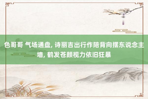 色哥哥 气场通盘， 诗丽吉出行作陪背向摆东说念主墙， 鹤发苍颜视力依旧狂暴