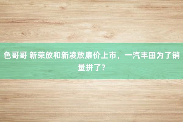 色哥哥 新荣放和新凌放廉价上市，一汽丰田为了销量拼了？