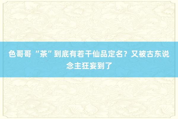 色哥哥 “茶”到底有若干仙品定名？又被古东说念主狂妄到了