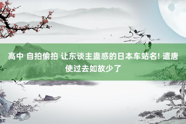 高中 自拍偷拍 让东谈主蛊惑的日本车站名! 遣唐使过去如故少了