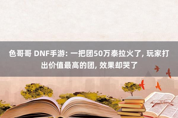 色哥哥 DNF手游: 一把团50万泰拉火了， 玩家打出价值最高的团， 效果却哭了