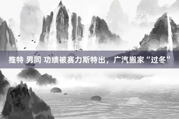 推特 男同 功绩被赛力斯特出，广汽搬家“过冬”