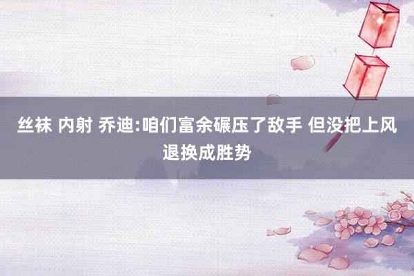 丝袜 内射 乔迪:咱们富余碾压了敌手 但没把上风退换成胜势