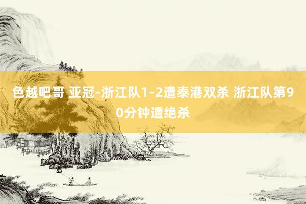 色越吧哥 亚冠-浙江队1-2遭泰港双杀 浙江队第90分钟遭绝杀