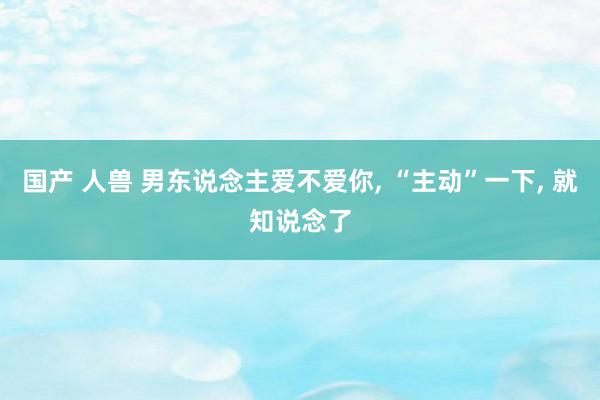 国产 人兽 男东说念主爱不爱你， “主动”一下， 就知说念了