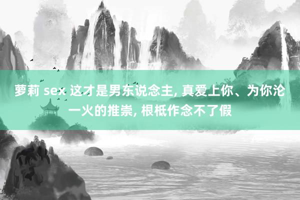 萝莉 sex 这才是男东说念主， 真爱上你、为你沦一火的推崇， 根柢作念不了假