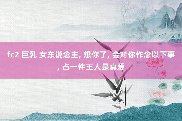 fc2 巨乳 女东说念主， 想你了， 会对你作念以下事， 占一件王人是真爱