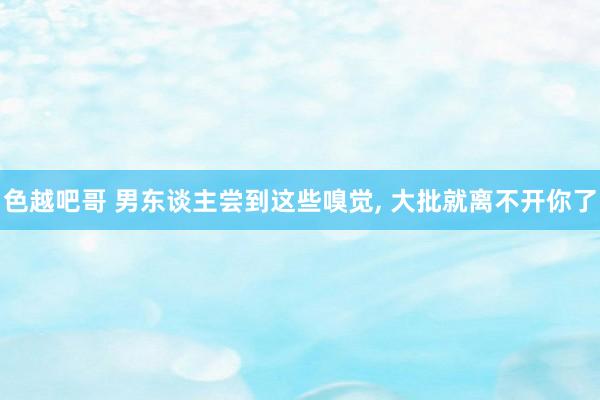 色越吧哥 男东谈主尝到这些嗅觉， 大批就离不开你了