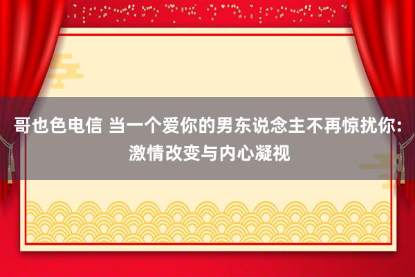 哥也色电信 当一个爱你的男东说念主不再惊扰你: 激情改变与内心凝视