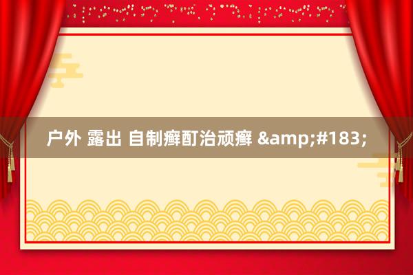 户外 露出 自制癣酊治顽癣 &#183;