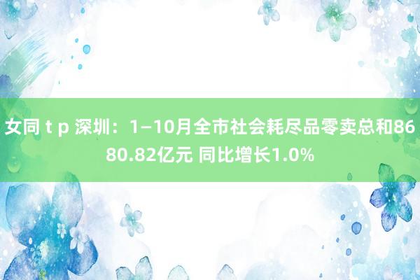 女同 t p 深圳：1—10月全市社会耗尽品零卖总和8680.82亿元 同比增长1.0%