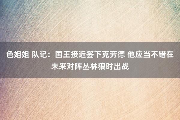 色姐姐 队记：国王接近签下克劳德 他应当不错在未来对阵丛林狼时出战