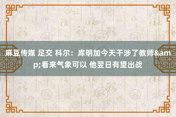 麻豆传媒 足交 科尔：库明加今天干涉了教师&看来气象可以 他翌日有望出战