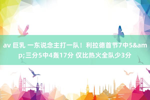 av 巨乳 一东说念主打一队！利拉德首节7中5&三分5中4轰17分 仅比热火全队少3分