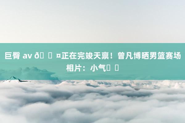 巨臀 av 😤正在完竣天禀！曾凡博晒男篮赛场相片：小气❤️