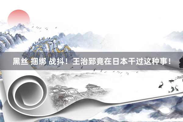 黑丝 捆绑 战抖！王治郅竟在日本干过这种事！