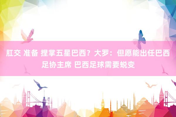 肛交 准备 捏掌五星巴西？大罗：但愿能出任巴西足协主席 巴西足球需要蜕变