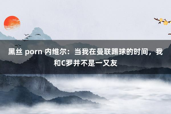 黑丝 porn 内维尔：当我在曼联踢球的时间，我和C罗并不是一又友