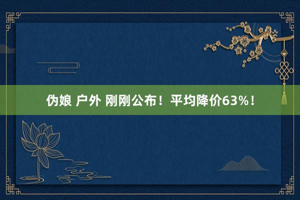 伪娘 户外 刚刚公布！平均降价63%！