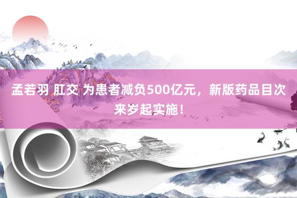 孟若羽 肛交 为患者减负500亿元，新版药品目次来岁起实施！