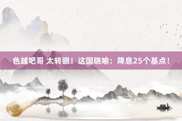 色越吧哥 太转眼！这国晓喻：降息25个基点！