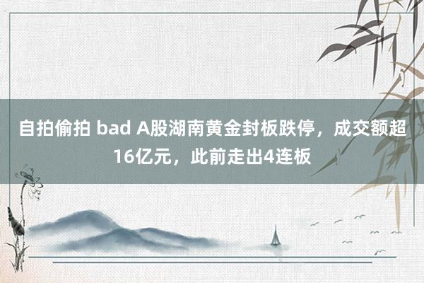 自拍偷拍 bad A股湖南黄金封板跌停，成交额超16亿元，此前走出4连板