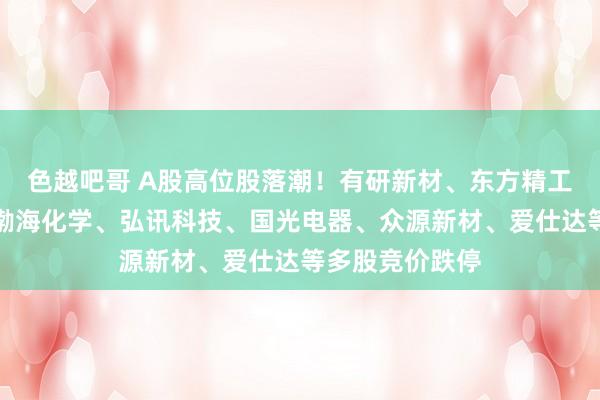 色越吧哥 A股高位股落潮！有研新材、东方精工、三维化学、渤海化学、弘讯科技、国光电器、众源新材、爱仕达等多股竞价跌停