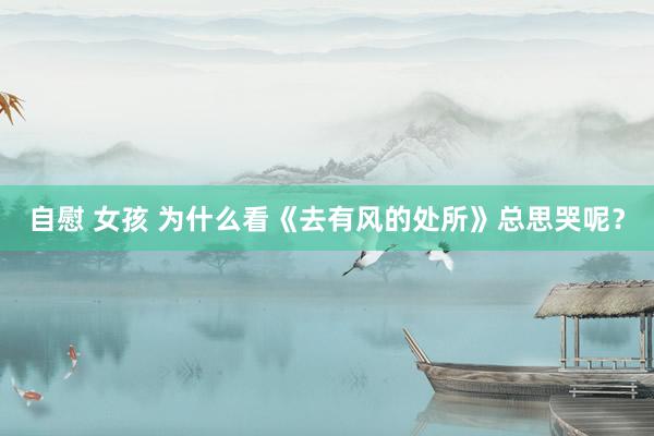 自慰 女孩 为什么看《去有风的处所》总思哭呢？