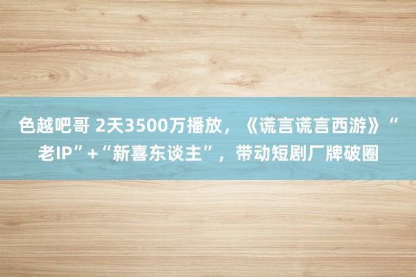 色越吧哥 2天3500万播放，《谎言谎言西游》“老IP”+“新喜东谈主”，带动短剧厂牌破圈