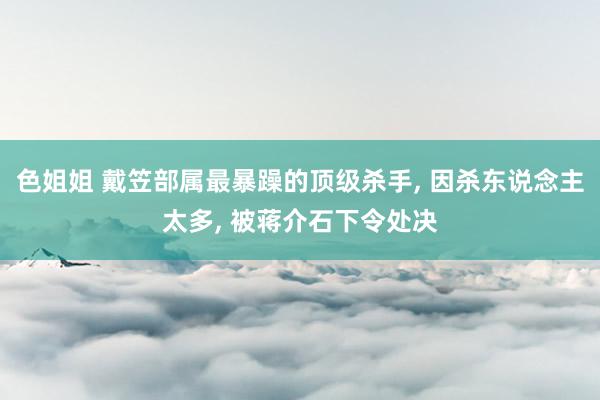 色姐姐 戴笠部属最暴躁的顶级杀手， 因杀东说念主太多， 被蒋介石下令处决