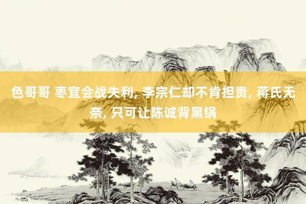 色哥哥 枣宜会战失利， 李宗仁却不肯担责， 蒋氏无奈， 只可让陈诚背黑锅