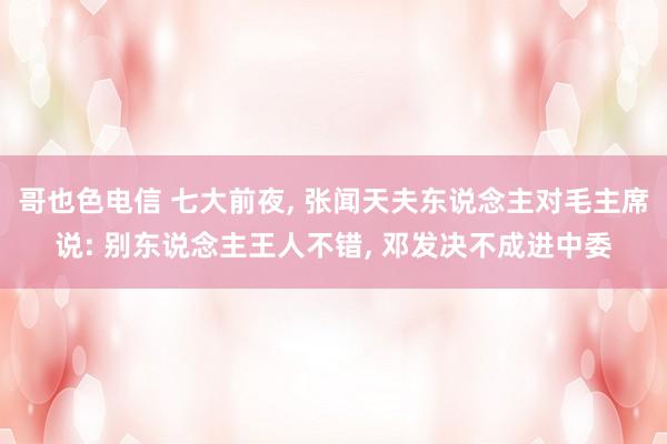 哥也色电信 七大前夜， 张闻天夫东说念主对毛主席说: 别东说念主王人不错， 邓发决不成进中委
