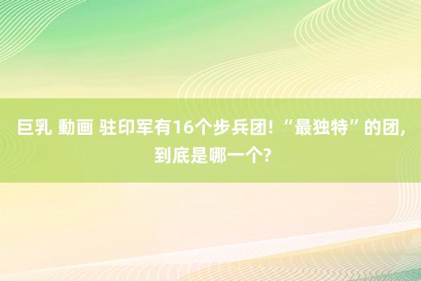 巨乳 動画 驻印军有16个步兵团! “最独特”的团， 到底是哪一个?