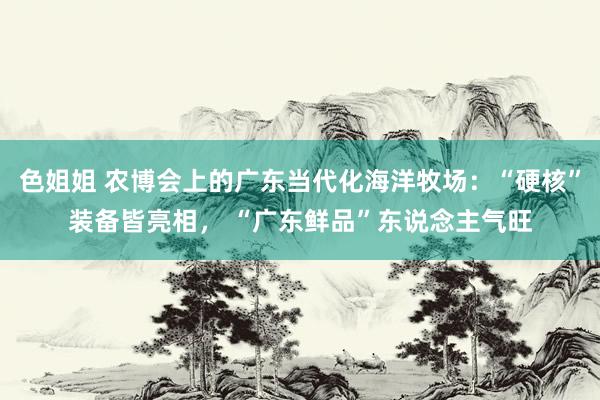 色姐姐 农博会上的广东当代化海洋牧场：“硬核”装备皆亮相， “广东鲜品”东说念主气旺