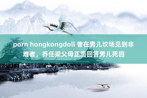 porn hongkongdoll 曾在男儿坟场见到非难者，乔任梁父母正面回答男儿死因