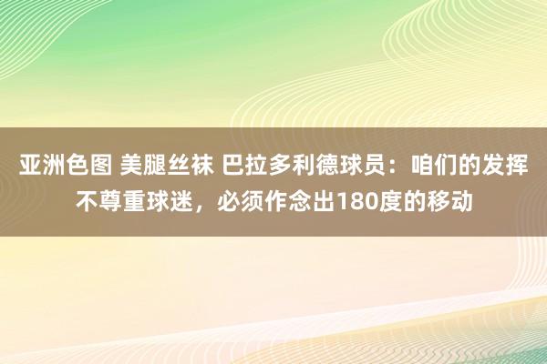 亚洲色图 美腿丝袜 巴拉多利德球员：咱们的发挥不尊重球迷，必须作念出180度的移动