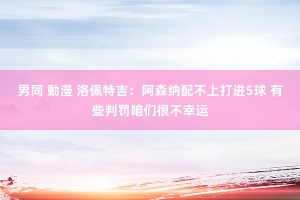 男同 動漫 洛佩特吉：阿森纳配不上打进5球 有些判罚咱们很不幸运