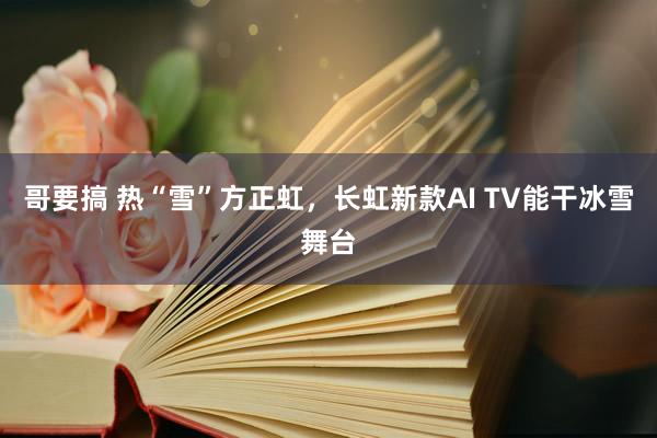 哥要搞 热“雪”方正虹，长虹新款AI TV能干冰雪舞台