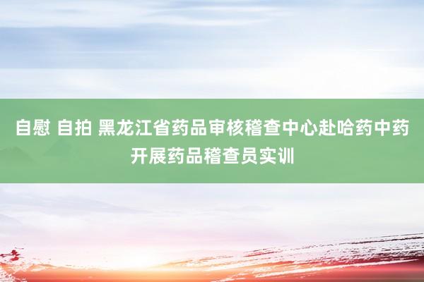 自慰 自拍 黑龙江省药品审核稽查中心赴哈药中药开展药品稽查员实训
