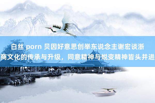 白丝 porn 贝因好意思创举东说念主谢宏谈浙商文化的传承与升级，同意精神与蜕变精神皆头并进