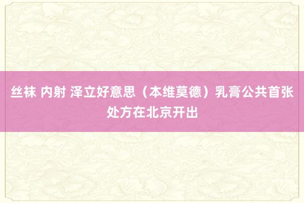 丝袜 内射 泽立好意思（本维莫德）乳膏公共首张处方在北京开出