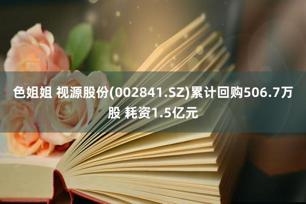 色姐姐 视源股份(002841.SZ)累计回购506.7万股 耗资1.5亿元