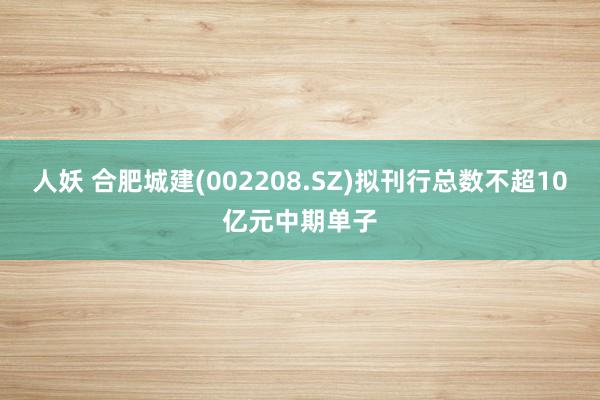人妖 合肥城建(002208.SZ)拟刊行总数不超10亿元中期单子