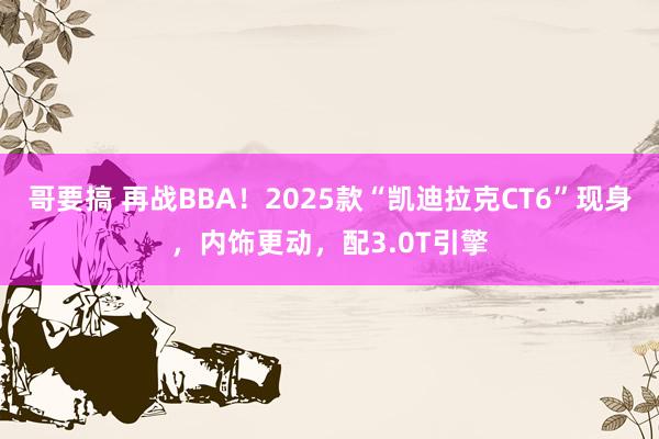 哥要搞 再战BBA！2025款“凯迪拉克CT6”现身，内饰更动，配3.0T引擎
