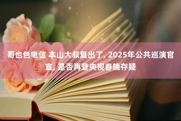 哥也色电信 本山大叔复出了， 2025年公共巡演官宣， 是否再登央视春晚存疑