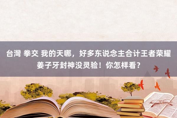 台灣 拳交 我的天哪，好多东说念主合计王者荣耀姜子牙封神没灵验！你怎样看？
