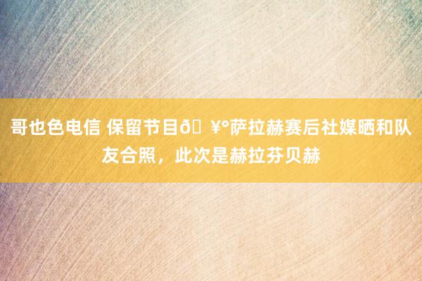 哥也色电信 保留节目🥰萨拉赫赛后社媒晒和队友合照，此次是赫拉芬贝赫