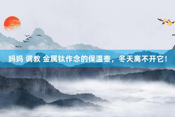 妈妈 调教 金属钛作念的保温壶，冬天离不开它！