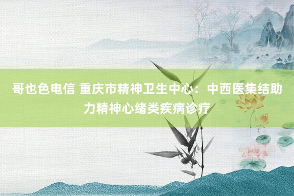 哥也色电信 重庆市精神卫生中心：中西医集结助力精神心绪类疾病诊疗