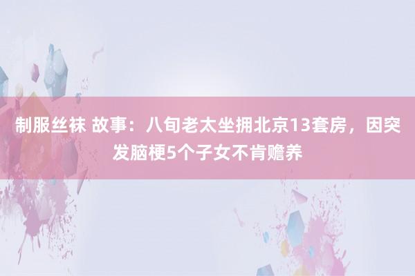 制服丝袜 故事：八旬老太坐拥北京13套房，因突发脑梗5个子女不肯赡养